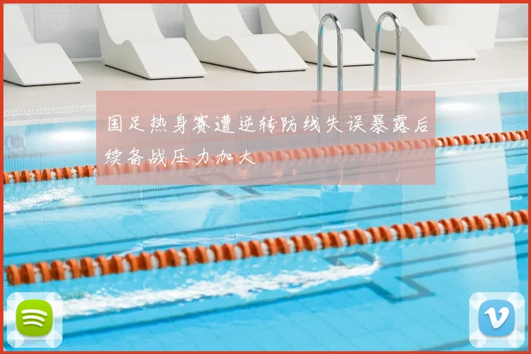 国足热身赛遭逆转防线失误暴露后续备战压力加大