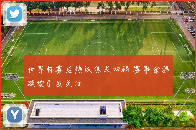 世界杯赛后热议焦点回顾 赛事余温延续引发关注