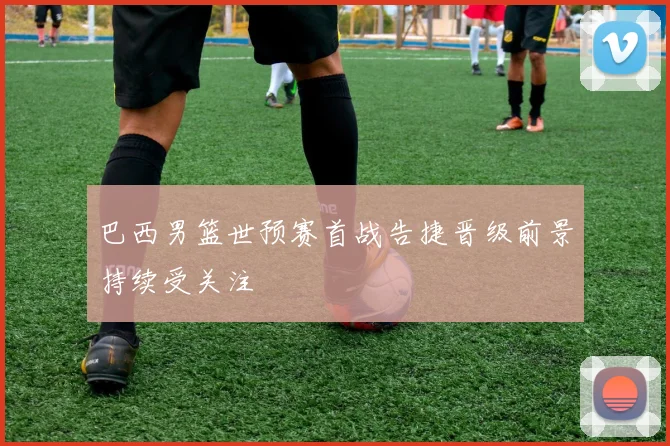 巴西男篮世预赛首战告捷晋级前景持续受关注