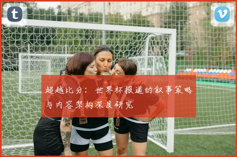 超越比分:世界杯报道的叙事策略与内容架构深度研究