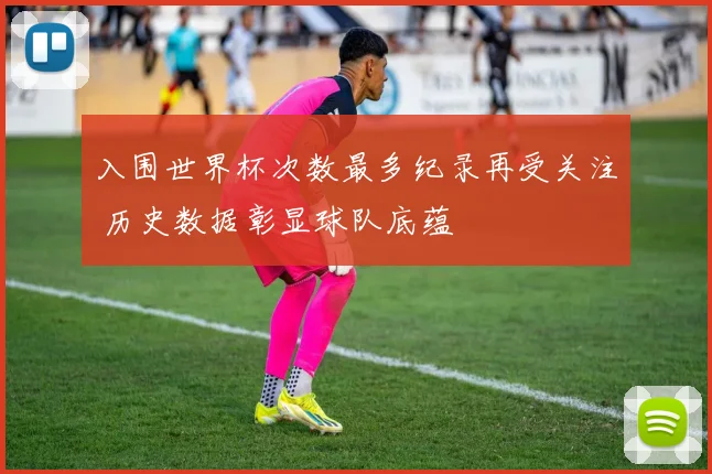 入围世界杯次数最多纪录再受关注 历史数据彰显球队底蕴