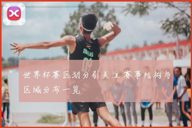 世界杯赛区划分引关注 赛事结构与区域分布一览