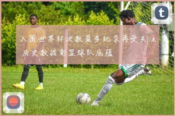 入围世界杯次数最多纪录再受关注 历史数据彰显球队底蕴